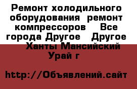Ремонт холодильного оборудования, ремонт компрессоров. - Все города Другое » Другое   . Ханты-Мансийский,Урай г.